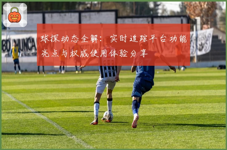 球探动态全解：实时追踪平台功能亮点与权威使用体验分享