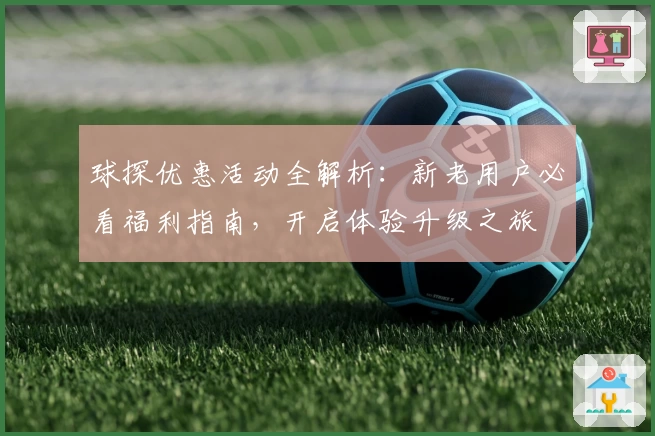 球探优惠活动全解析：新老用户必看福利指南，开启体验升级之旅