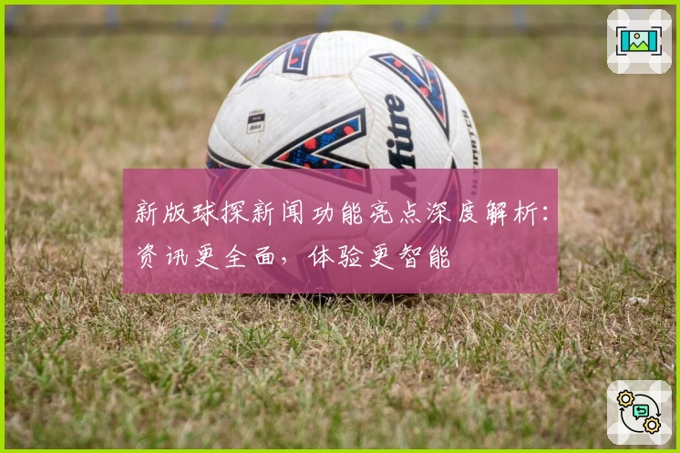 新版球探新闻功能亮点深度解析：资讯更全面，体验更智能