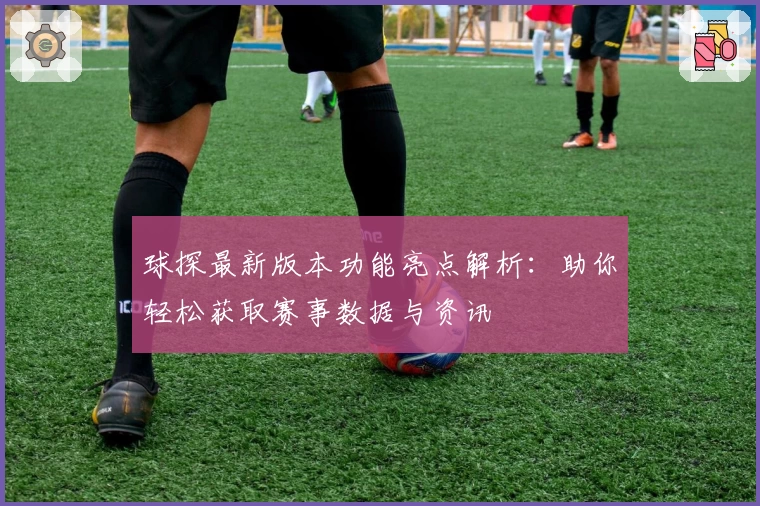 球探最新版本功能亮点解析：助你轻松获取赛事数据与资讯