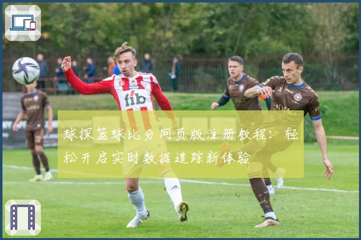 球探篮球比分网页版注册教程：轻松开启实时数据追踪新体验