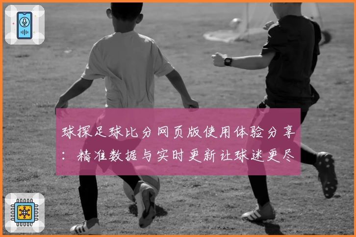 球探足球比分网页版使用体验分享：精准数据与实时更新让球迷更尽兴
