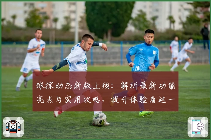 球探动态新版上线：解析最新功能亮点与实用攻略，提升体验看这一篇就够了