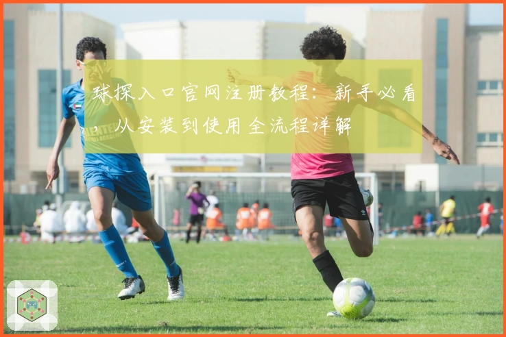 球探入口官网注册教程：新手必看，从安装到使用全流程详解