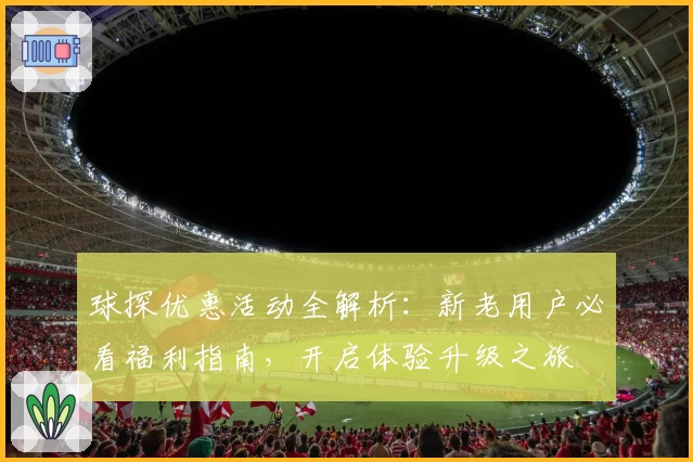 球探优惠活动全解析：新老用户必看福利指南，开启体验升级之旅