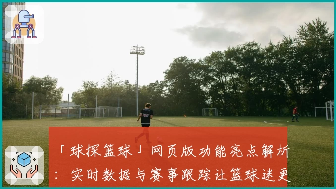 「球探篮球」网页版功能亮点解析：实时数据与赛事跟踪让篮球迷更尽兴