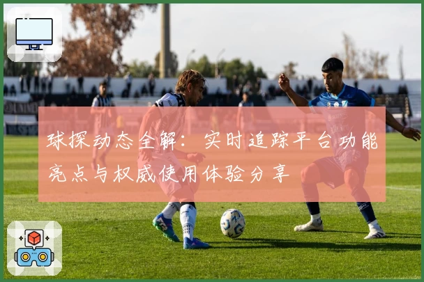 球探动态全解：实时追踪平台功能亮点与权威使用体验分享