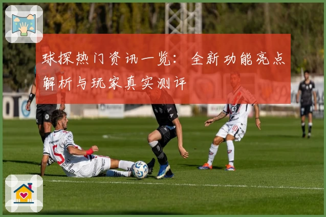 球探热门资讯一览：全新功能亮点解析与玩家真实测评