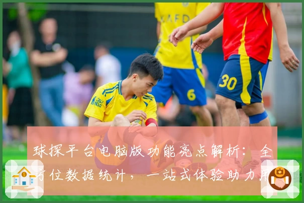 球探平台电脑版功能亮点解析：全方位数据统计，一站式体验助力用户轻松上手