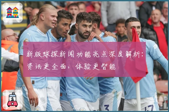 新版球探新闻功能亮点深度解析：资讯更全面，体验更智能