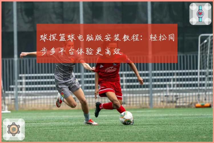 球探篮球电脑版安装教程：轻松同步多平台体验更高效