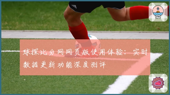 球探比分网网页版使用体验：实时数据更新功能深度测评