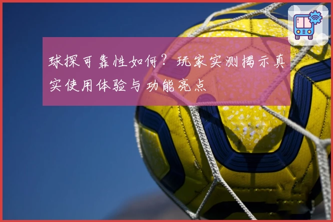 球探可靠性如何？玩家实测揭示真实使用体验与功能亮点